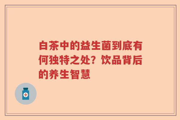 白茶中的益生菌到底有何独特之处？饮品背后的养生智慧