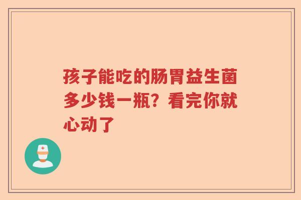 孩子能吃的肠胃益生菌多少钱一瓶？看完你就心动了