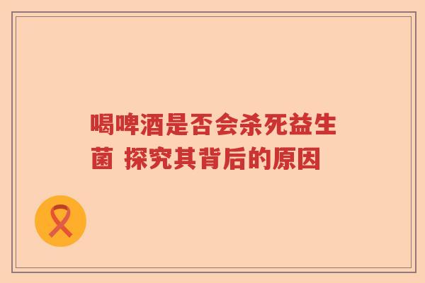 喝啤酒是否会杀死益生菌 探究其背后的原因