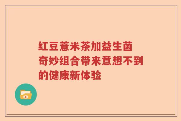 红豆薏米茶加益生菌 奇妙组合带来意想不到的健康新体验