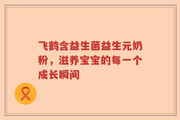 飞鹤含益生菌益生元奶粉，滋养宝宝的每一个成长瞬间