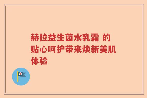 赫拉益生菌水乳霜 的贴心呵护带来焕新美肌体验