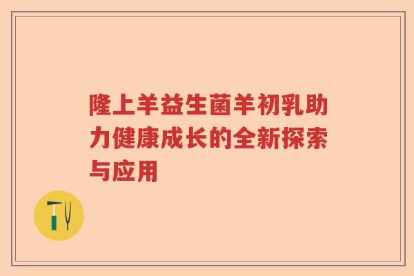 隆上羊益生菌羊初乳助力健康成长的全新探索与应用
