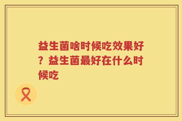 益生菌啥时候吃效果好？益生菌最好在什么时候吃