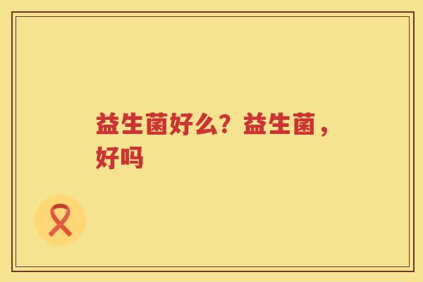 益生菌好么？益生菌，好吗