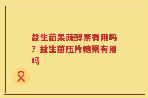 益生菌果蔬酵素有用吗？益生菌压片糖果有用吗