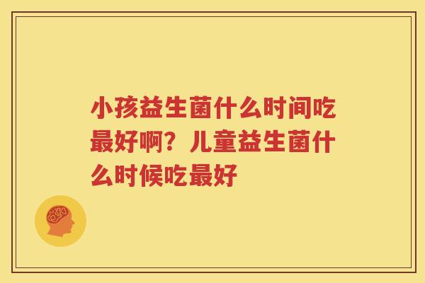 小孩益生菌什么时间吃最好啊？儿童益生菌什么时候吃最好
