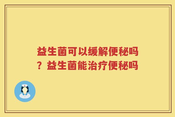 益生菌可以缓解便秘吗？益生菌能治疗便秘吗