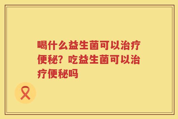 喝什么益生菌可以治疗便秘？吃益生菌可以治疗便秘吗