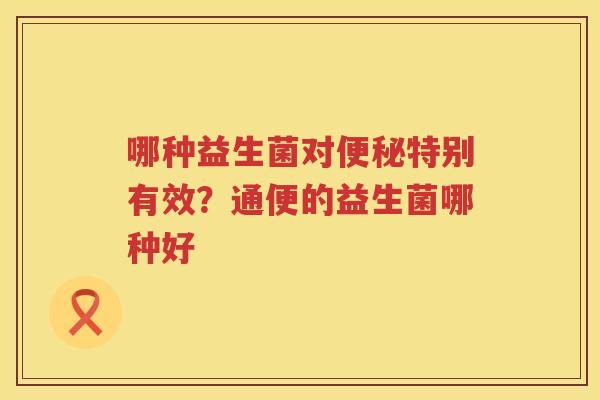 哪种益生菌对便秘特别有效？通便的益生菌哪种好