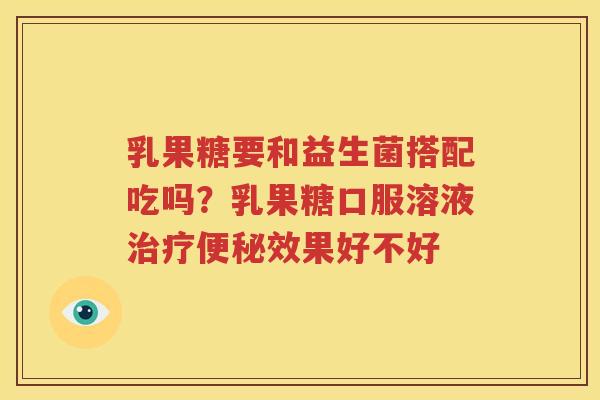 乳果糖要和益生菌搭配吃吗？乳果糖口服溶液治疗便秘效果好不好