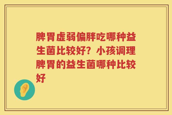 脾胃虚弱偏胖吃哪种益生菌比较好？小孩调理脾胃的益生菌哪种比较好