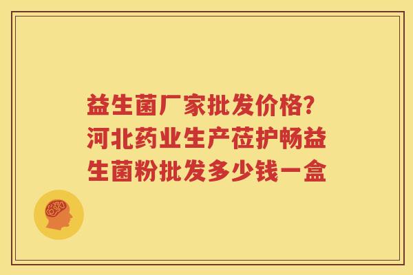 益生菌厂家批发价格？河北药业生产莅护畅益生菌粉批发多少钱一盒