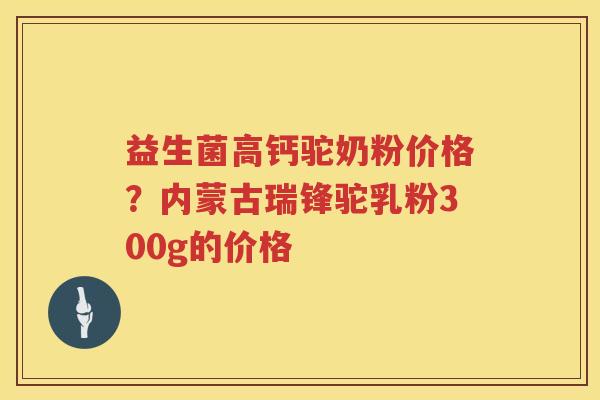 益生菌高钙驼奶粉价格？内蒙古瑞锋驼乳粉300g的价格