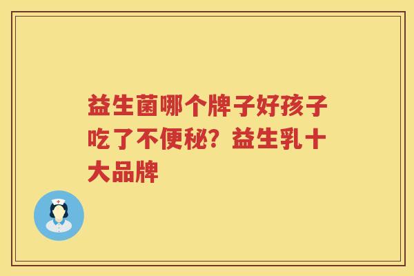 益生菌哪个牌子好孩子吃了不便秘？益生乳十大品牌