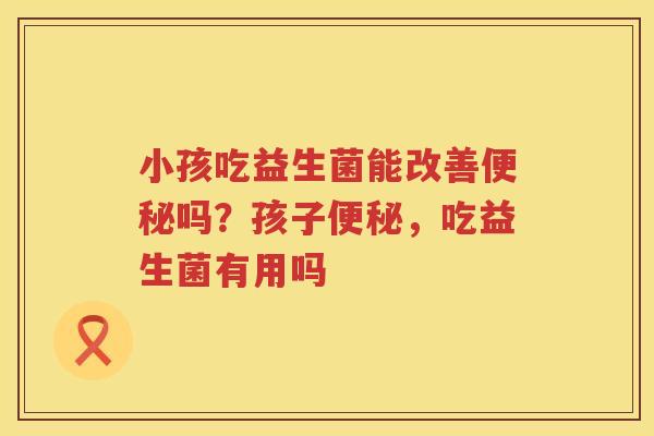 小孩吃益生菌能改善便秘吗？孩子便秘，吃益生菌有用吗