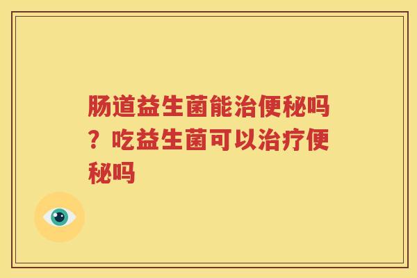 肠道益生菌能治便秘吗？吃益生菌可以治疗便秘吗