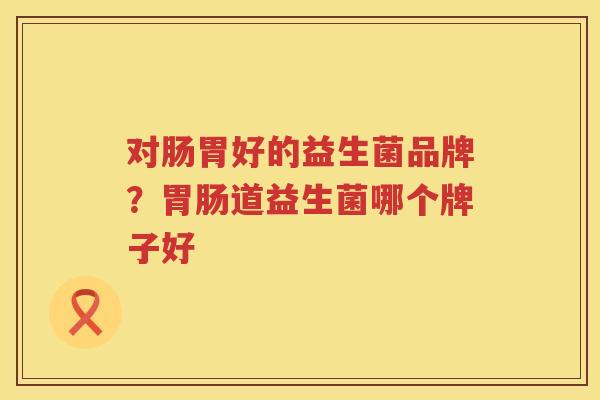 对肠胃好的益生菌品牌？胃肠道益生菌哪个牌子好