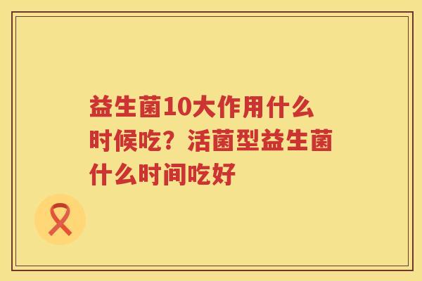 益生菌10大作用什么时候吃？活菌型益生菌什么时间吃好