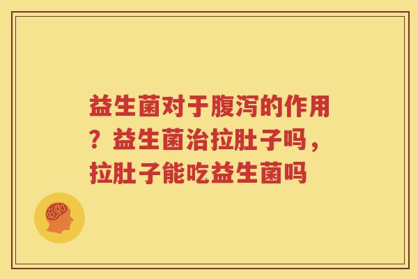 益生菌对于腹泻的作用？益生菌治拉肚子吗，拉肚子能吃益生菌吗