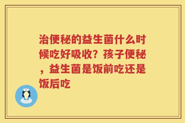 治便秘的益生菌什么时候吃好吸收？孩子便秘，益生菌是饭前吃还是饭后吃
