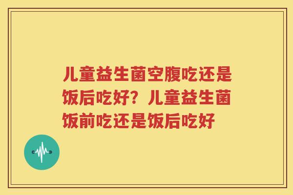 儿童益生菌空腹吃还是饭后吃好？儿童益生菌饭前吃还是饭后吃好