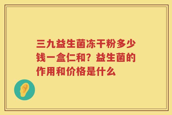 三九益生菌冻干粉多少钱一盒仁和？益生菌的作用和价格是什么