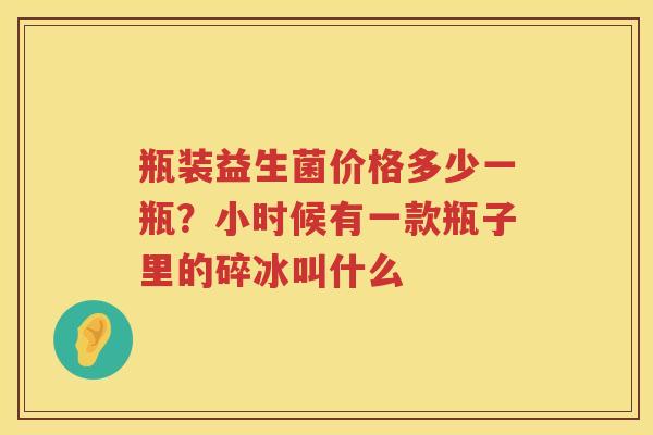 瓶装益生菌价格多少一瓶？小时候有一款瓶子里的碎冰叫什么