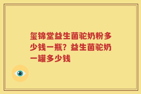 玺锦堂益生菌驼奶粉多少钱一瓶？益生菌驼奶一罐多少钱