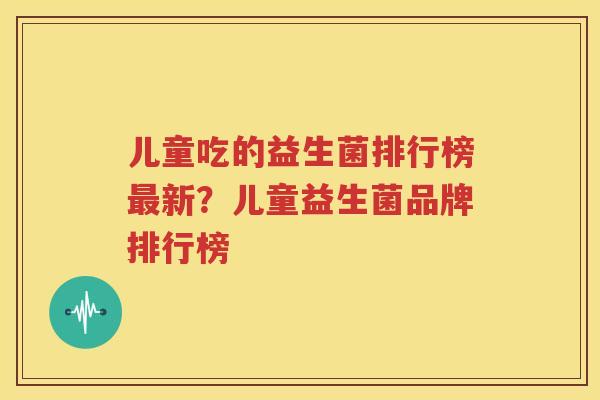 儿童吃的益生菌排行榜最新？儿童益生菌品牌排行榜