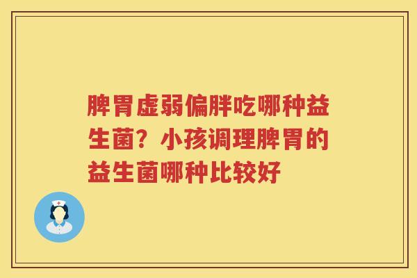 脾胃虚弱偏胖吃哪种益生菌？小孩调理脾胃的益生菌哪种比较好