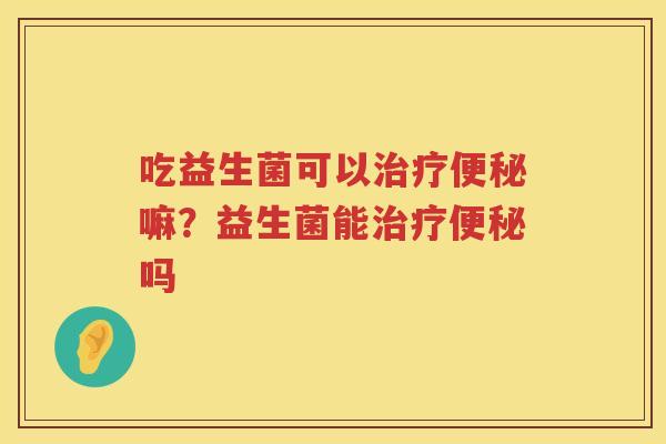 吃益生菌可以治疗便秘嘛？益生菌能治疗便秘吗