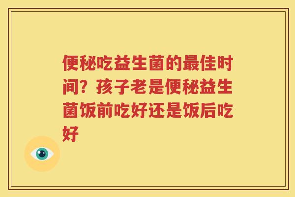 便秘吃益生菌的最佳时间？孩子老是便秘益生菌饭前吃好还是饭后吃好