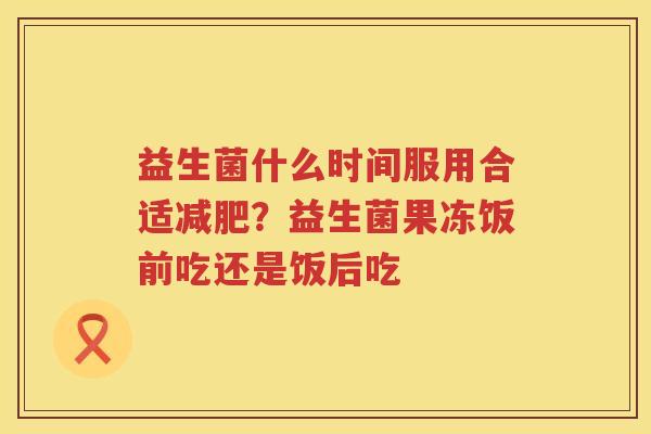 益生菌什么时间服用合适减肥？益生菌果冻饭前吃还是饭后吃