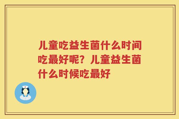 儿童吃益生菌什么时间吃最好呢？儿童益生菌什么时候吃最好