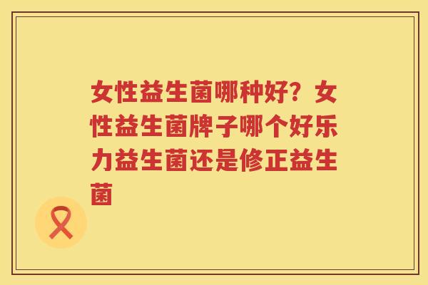 女性益生菌哪种好？女性益生菌牌子哪个好乐力益生菌还是修正益生菌