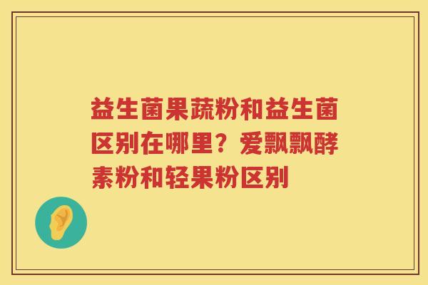 益生菌果蔬粉和益生菌区别在哪里？爱飘飘酵素粉和轻果粉区别