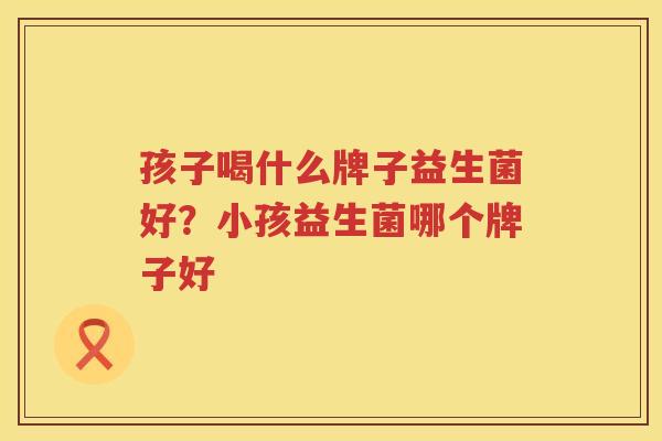 孩子喝什么牌子益生菌好？小孩益生菌哪个牌子好