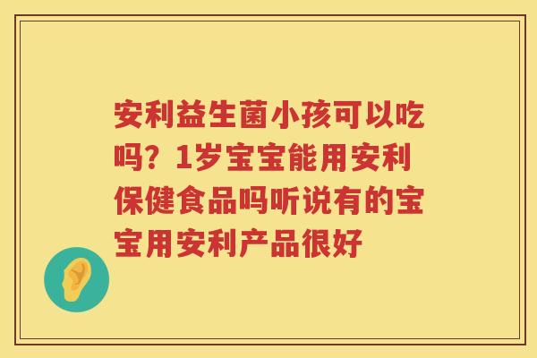 安利益生菌小孩可以吃吗？1岁宝宝能用安利保健食品吗听说有的宝宝用安利产品很好