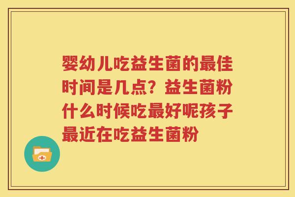 婴幼儿吃益生菌的最佳时间是几点？益生菌粉什么时候吃最好呢孩子最近在吃益生菌粉
