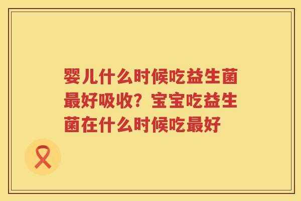婴儿什么时候吃益生菌最好吸收？宝宝吃益生菌在什么时候吃最好