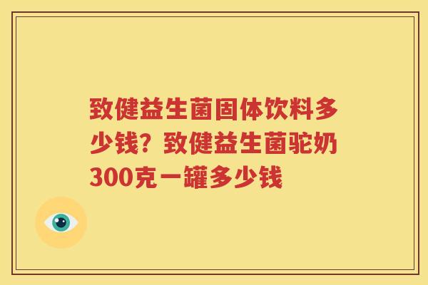致健益生菌固体饮料多少钱？致健益生菌驼奶300克一罐多少钱