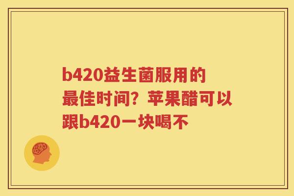 b420益生菌服用的最佳时间？苹果醋可以跟b420一块喝不