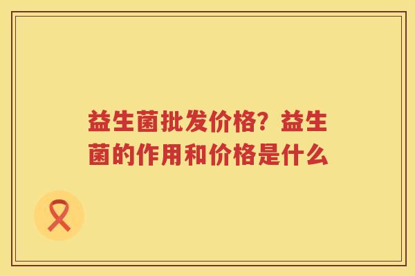 益生菌批发价格？益生菌的作用和价格是什么