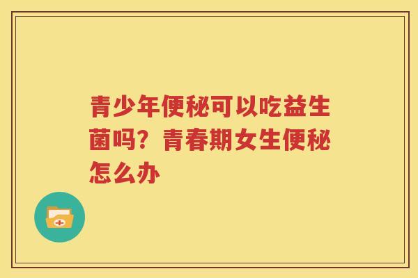 青少年便秘可以吃益生菌吗？青春期女生便秘怎么办