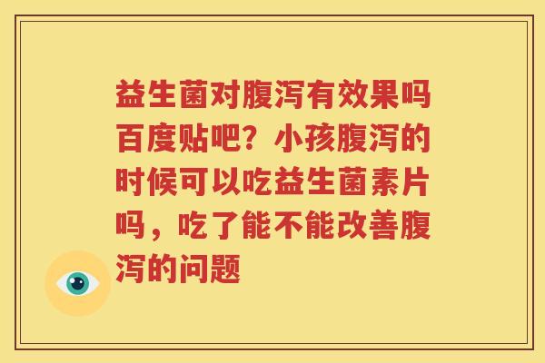 益生菌对腹泻有效果吗百度贴吧？小孩腹泻的时候可以吃益生菌素片吗，吃了能不能改善腹泻的问题