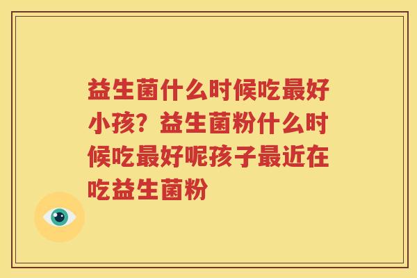 益生菌什么时候吃最好小孩？益生菌粉什么时候吃最好呢孩子最近在吃益生菌粉