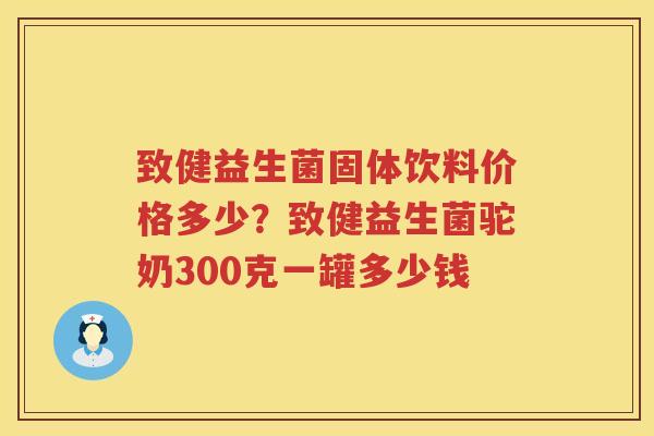 致健益生菌固体饮料价格多少？致健益生菌驼奶300克一罐多少钱