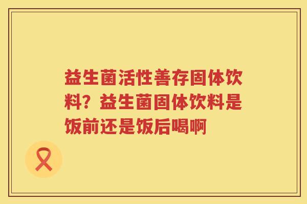 益生菌活性善存固体饮料？益生菌固体饮料是饭前还是饭后喝啊