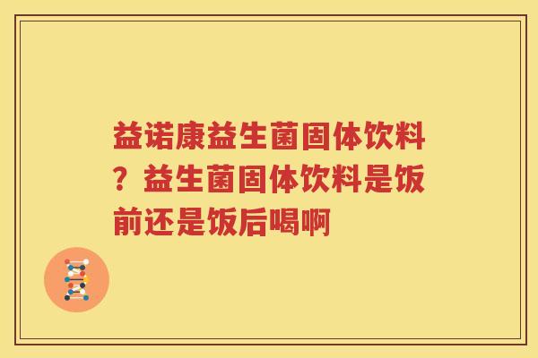 益诺康益生菌固体饮料？益生菌固体饮料是饭前还是饭后喝啊
